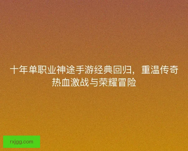 十年单职业神途手游经典回归，重温传奇热血激战与荣耀冒险