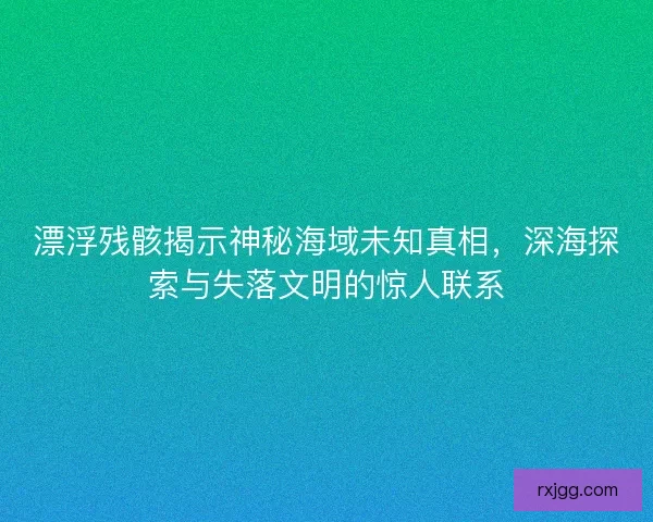 漂浮残骸揭示神秘海域未知真相，深海探索与失落文明的惊人联系