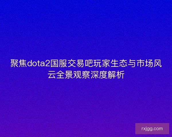聚焦dota2国服交易吧玩家生态与市场风云全景观察深度解析