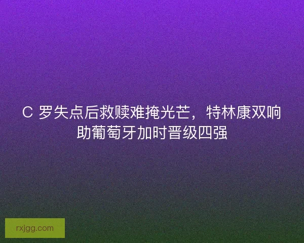 C 罗失点后救赎难掩光芒，特林康双响助葡萄牙加时晋级四强