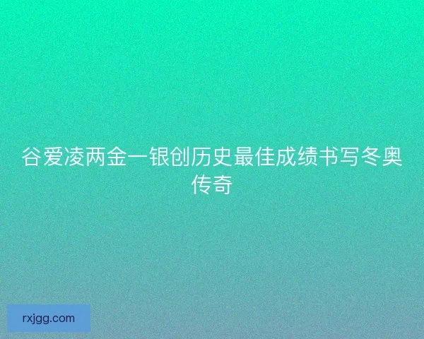 谷爱凌两金一银创历史最佳成绩书写冬奥传奇