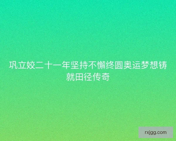 巩立姣二十一年坚持不懈终圆奥运梦想铸就田径传奇