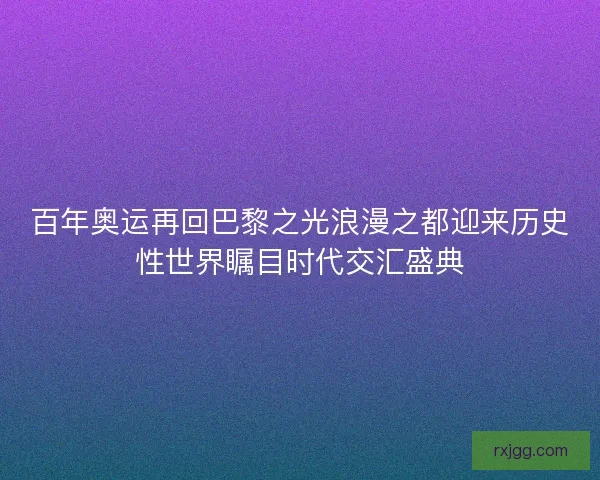 百年奥运再回巴黎之光浪漫之都迎来历史性世界瞩目时代交汇盛典