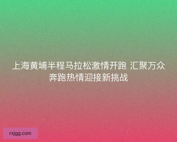 上海黄埔半程马拉松激情开跑 汇聚万众奔跑热情迎接新挑战 上海黄埔半程马拉松激情开跑 汇聚万众奔跑热情迎接新挑战