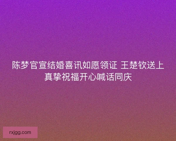 陈梦官宣结婚喜讯如愿领证 王楚钦送上真挚祝福开心喊话同庆 陈梦官宣结婚喜讯如愿领证 王楚钦送上真挚祝福开心喊话同庆