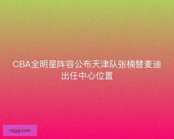 CBA全明星阵容公布天津队张楠替麦迪出任中心位置