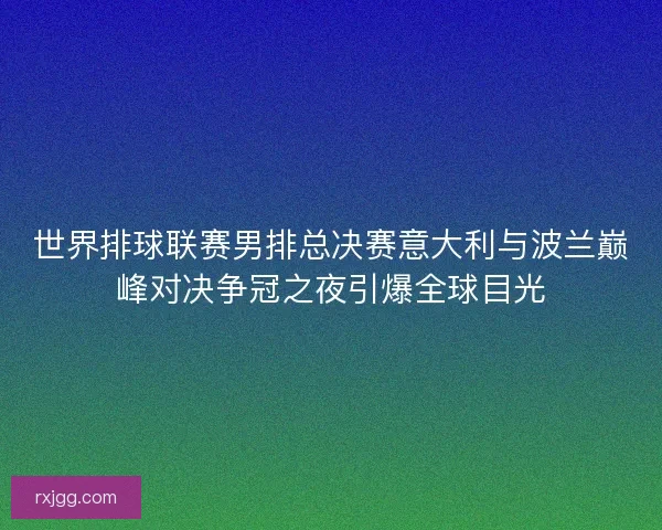 世界排球联赛男排总决赛意大利与波兰巅峰对决争冠之夜引爆全球目光 世界排球联赛男排总决赛意大利与波兰巅峰对决争冠之夜引爆全球目光