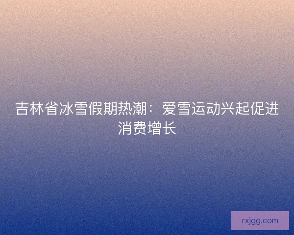 吉林省冰雪假期热潮:爱雪运动兴起促进消费增长 吉林省冰雪假期热潮:爱雪运动兴起促进消费增长