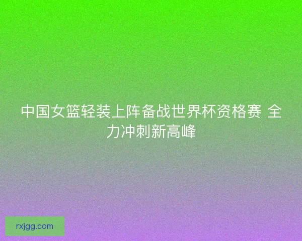 中国女篮轻装上阵备战世界杯资格赛 全力冲刺新高峰 中国女篮轻装上阵备战世界杯资格赛 全力冲刺新高峰