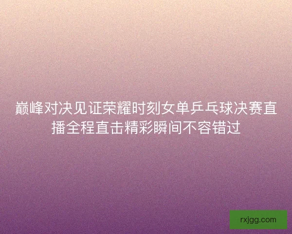 巅峰对决见证荣耀时刻女单乒乓球决赛直播全程直击精彩瞬间不容错过