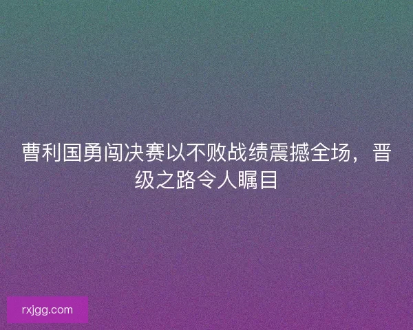 曹利国勇闯决赛以不败战绩震撼全场，晋级之路令人瞩目