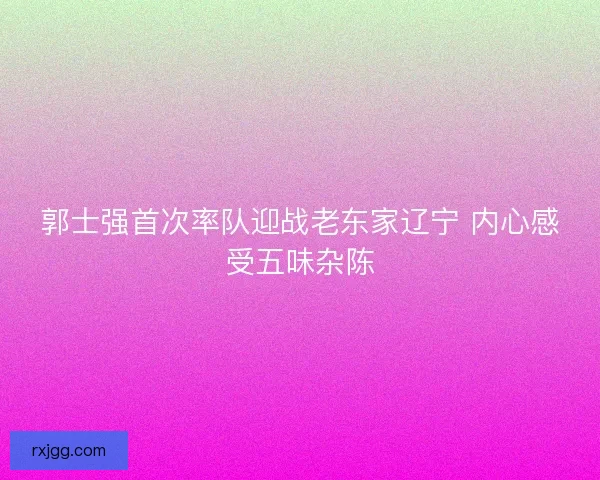 郭士强首次率队迎战老东家辽宁 内心感受五味杂陈 郭士强首次率队迎战老东家辽宁 内心感受五味杂陈
