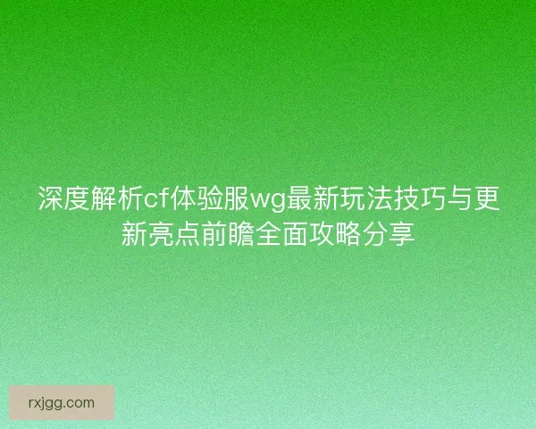 深度解析cf体验服wg最新玩法技巧与更新亮点前瞻全面攻略分享
