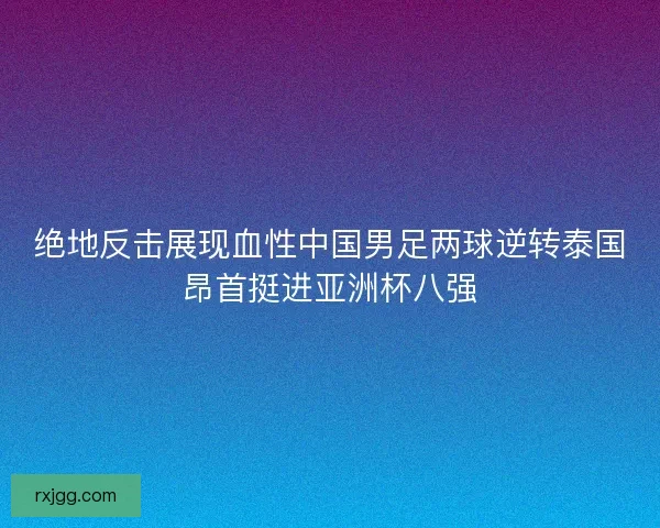 绝地反击展现血性中国男足两球逆转泰国昂首挺进亚洲杯八强