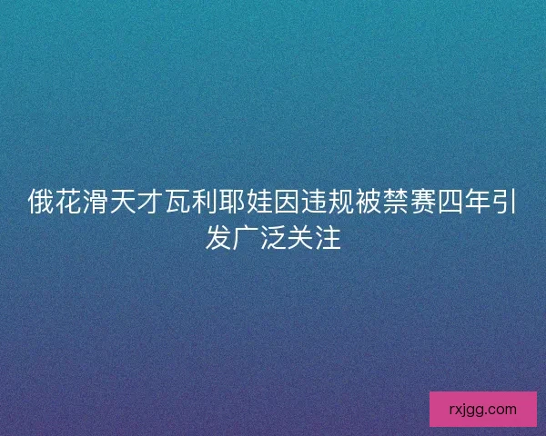 俄花滑天才瓦利耶娃因违规被禁赛四年引发广泛关注