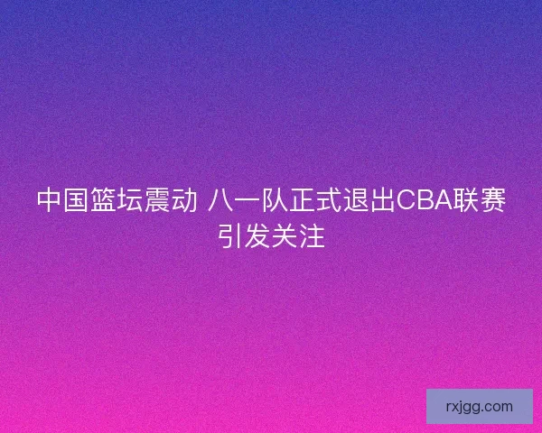 中国篮坛震动 八一队正式退出CBA联赛引发关注